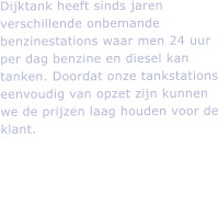 Dijktank heeft sinds jaren verschillende onbemande benzinestations waar men 24 uur per dag benzine en diesel kan tanken. Doordat onze tankstations eenvoudig van opzet zijn kunnen we de prijzen laag houden voor de klant.